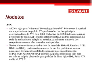 Modelos
ATX
• ATX é a sigla para "Advanced Technology Extended". Pelo nome, é possível
notar que trata-se do padrão AT aperfeiçoado. Um dos principais
desenvolvedores do ATX foi a Intel. O objetivo do ATX foi de solucionar os
problemas do padrão AT (citados anteriormente), o padrão apresenta uma
série de melhorias em relação ao anterior. Atualmente a maioria dos
computadores novos vêm baseados neste padrão.
• Nestas placas serão encontrados slots de memória SDRAM, Rambus, DDR,
DDR2 ou DDR3, podendo vir com mais de um dos padrões na mesma
placa-mãe. Geralmente os slots de expansão mais encontrados são
os PCI, AGP, AMR/CNR e PCI-Express. As placas mais novas vêm com
entrada na própria placa-mãe para padrões de disco rígido IDE, Serial ATA
ou Serial ATA II.
 