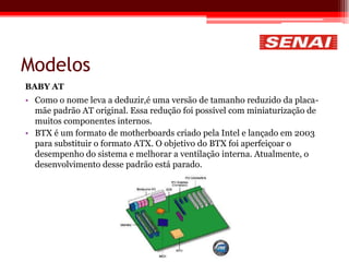 Modelos
BABY AT
• Como o nome leva a deduzir,é uma versão de tamanho reduzido da placa-
mãe padrão AT original. Essa redução foi possível com miniaturização de
muitos componentes internos.
• BTX é um formato de motherboards criado pela Intel e lançado em 2003
para substituir o formato ATX. O objetivo do BTX foi aperfeiçoar o
desempenho do sistema e melhorar a ventilação interna. Atualmente, o
desenvolvimento desse padrão está parado.
 