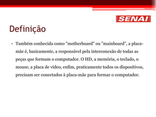 Definição
• Também conhecida como "motherboard" ou "mainboard", a placa-
mãe é, basicamente, a responsável pela interconexão de todas as
peças que formam o computador. O HD, a memória, o teclado, o
mouse, a placa de vídeo, enfim, praticamente todos os dispositivos,
precisam ser conectados à placa-mãe para formar o computador.
 