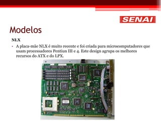 Modelos
NLX
• A placa-mãe NLX é muito recente e foi criada para microcomputadores que
usam processadores Pentiun III e 4. Este design agrupa os melhores
recursos do ATX e do LPX.
 