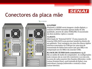 Conectores da placa mãe
6) S/PDIF
Enquanto o HDMI envia imagem e áudio digitais, o
conector S/PDIF transmite apenas áudio de alta
qualidade, através de cabos TOSLINK. É encontrado
em dois modelos: óptico e coaxial.
7) eSATA
Abreviação de “External SATA”. É uma maneira de
conectar HDs SATA sem precisar instalá-los dentro do
seu gabinete. Tem vantagem em cima dos discos rígidos
externos conectados via USB por ter uma taxa de
transmissão de dados bem maior (até 300 MB/s em
comparação aos 60 MB/s da conexão USB).
8) JACK DE ÁUDIO (três conectores e 5.1)
São as saídas de áudio do computador. As configurações
mais comuns são as com três conectores e as com seis.
As cores de cada conector têm funções diferentes: verde
(caixas frontais/fone), azul (entrada de linha), rosa
(microfone), laranja (subwoofer e central) e cinza
(caixas laterais).
 