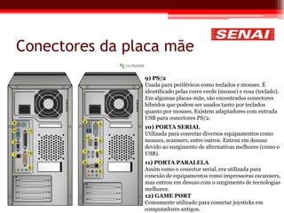 Conectores da placa mãe
9) PS/2
Usada para periféricos como teclados e mouses. É
identificado pelas cores verde (mouse) e roxa (teclado).
Em algumas placas-mãe, são encontrados conectores
híbridos que podem ser usados tanto por teclados
quanto por mouses. Existem adaptadores com entrada
USB para conectores PS/2.
10) PORTA SERIAL
Utilizada para conectar diversos equipamentos como
mouses, scanners, entre outros. Entrou em desuso
devido ao surgimento de alternativas melhores (como o
USB).
11) PORTA PARALELA
Assim como o conector serial, era utilizada para
conexão de equipamentos como impressoras escanners,
mas entrou em desuso com o surgimento de tecnologias
melhores.
12) GAME PORT
Comumente utilizado para conectar joysticks em
computadores antigos.
 