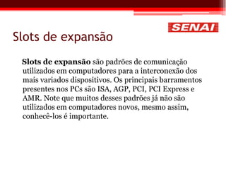 Slots de expansão
Slots de expansão são padrões de comunicação
utilizados em computadores para a interconexão dos
mais variados dispositivos. Os principais barramentos
presentes nos PCs são ISA, AGP, PCI, PCI Express e
AMR. Note que muitos desses padrões já não são
utilizados em computadores novos, mesmo assim,
conhecê-los é importante.
 