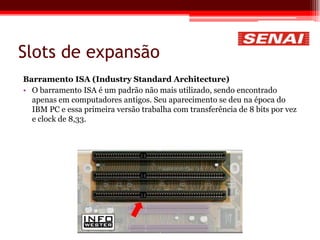 Slots de expansão
Barramento ISA (Industry Standard Architecture)
• O barramento ISA é um padrão não mais utilizado, sendo encontrado
apenas em computadores antigos. Seu aparecimento se deu na época do
IBM PC e essa primeira versão trabalha com transferência de 8 bits por vez
e clock de 8,33.
 