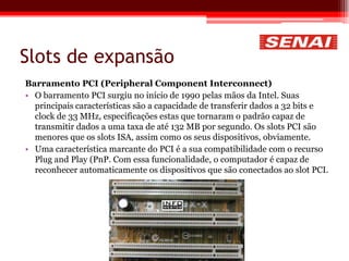 Slots de expansão
Barramento PCI (Peripheral Component Interconnect)
• O barramento PCI surgiu no início de 1990 pelas mãos da Intel. Suas
principais características são a capacidade de transferir dados a 32 bits e
clock de 33 MHz, especificações estas que tornaram o padrão capaz de
transmitir dados a uma taxa de até 132 MB por segundo. Os slots PCI são
menores que os slots ISA, assim como os seus dispositivos, obviamente.
• Uma característica marcante do PCI é a sua compatibilidade com o recurso
Plug and Play (PnP. Com essa funcionalidade, o computador é capaz de
reconhecer automaticamente os dispositivos que são conectados ao slot PCI.
 
