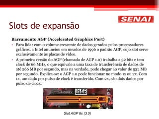 Slots de expansão
Barramento AGP (Accelerated Graphics Port)
• Para lidar com o volume crescente de dados gerados pelos processadores
gráficos, a Intel anunciou em meados de 1996 o padrão AGP, cujo slot serve
exclusivamente às placas de vídeo.
• A primeira versão do AGP (chamada de AGP 1.0) trabalha a 32 bits e tem
clock de 66 MHz, o que equivale a uma taxa de transferência de dados de
até 266 MB por segundo, mas na verdade, pode chegar ao valor de 532 MB
por segundo. Explica-se: o AGP 1.0 pode funcionar no modo 1x ou 2x. Com
1x, um dado por pulso de clock é transferido. Com 2x, são dois dados por
pulso de clock.
Slot AGP 8x (3.0)
 