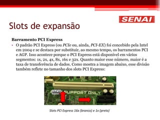 Slots de expansão
Barramento PCI Express
• O padrão PCI Express (ou PCIe ou, ainda, PCI-EX) foi concebido pela Intel
em 2004 e se destaca por substituir, ao mesmo tempo, os barramentos PCI
e AGP. Isso acontece porque o PCI Express está disponível em vários
segmentos: 1x, 2x, 4x, 8x, 16x e 32x. Quanto maior esse número, maior é a
taxa de transferência de dados. Como mostra a imagem abaixo, esse divisão
também reflete no tamanho dos slots PCI Express:
Slots PCI Express 16x (branco) e 1x (preto)
 