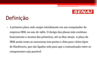 Definição
• A primeira placa mãe surgiu inicialmente em um computador da
empresa IBM, no ano de 1982. O design das placas mãe continua
basicamente o mesmo das primeiras, até os dias atuais. A placa da
IBM assim como as sucessoras tem portas e slots para vários tipos
de Hardwares, que são ligados nela para que a comunicação entre os
componentes seja possível.
 