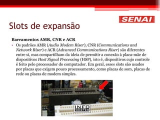 Slots de expansão
Barramentos AMR, CNR e ACR
• Os padrões AMR (Audio Modem Riser), CNR (Communications and
Network Riser) e ACR (Advanced Communications Riser) são diferentes
entre si, mas compartilham da ideia de permitir a conexão à placa-mãe de
dispositivos Host Signal Processing (HSP), isto é, dispositivos cujo controle
é feito pelo processador do computador. Em geral, esses slots são usados
por placas que exigem pouco processamento, como placas de som, placas de
rede ou placas de modem simples.
 