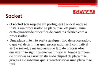 Socket
• O socket (ou soquete em português) é o local onde se
instala um processador na placa mãe, ele possui uma
certa quantidade específica de contatos elétrico com o
processador.
• Uma placa mãe não aceita qualquer tipo de processador,
o que vai determinar qual processador será compatível
será o socket, e mesmo assim, o fato do processador
encaixar não significa que vai funcionar, temos também
de observar as características do chipset da placa mãe,
graças à ele sabemos quais características uma placa mãe
terá.
 