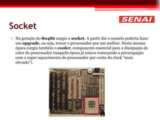 Socket
• Na geração do 80486 surgiu o socket. A partir daí o usuário poderia fazer
um upgrade, ou seja, trocar o processador por um melhor. Nesta mesma
época surgiu também o cooler, componente essencial para a dissipação de
calor do processador (naquela época já estava começando a preocupação
com o super aquecimento do processador por conta do clock "mais
elevado").
 