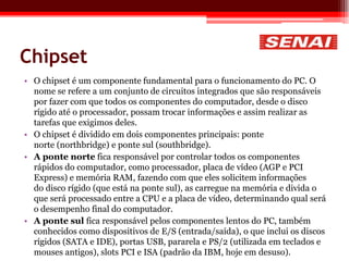 Chipset
• O chipset é um componente fundamental para o funcionamento do PC. O
nome se refere a um conjunto de circuitos integrados que são responsáveis
por fazer com que todos os componentes do computador, desde o disco
rígido até o processador, possam trocar informações e assim realizar as
tarefas que exigimos deles.
• O chipset é dividido em dois componentes principais: ponte
norte (northbridge) e ponte sul (southbridge).
• A ponte norte fica responsável por controlar todos os componentes
rápidos do computador, como processador, placa de vídeo (AGP e PCI
Express) e memória RAM, fazendo com que eles solicitem informações
do disco rígido (que está na ponte sul), as carregue na memória e divida o
que será processado entre a CPU e a placa de vídeo, determinando qual será
o desempenho final do computador.
• A ponte sul fica responsável pelos componentes lentos do PC, também
conhecidos como dispositivos de E/S (entrada/saída), o que inclui os discos
rígidos (SATA e IDE), portas USB, pararela e PS/2 (utilizada em teclados e
mouses antigos), slots PCI e ISA (padrão da IBM, hoje em desuso).
 