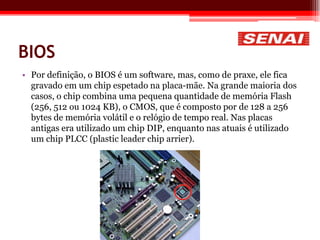 BIOS
• Por definição, o BIOS é um software, mas, como de praxe, ele fica
gravado em um chip espetado na placa-mãe. Na grande maioria dos
casos, o chip combina uma pequena quantidade de memória Flash
(256, 512 ou 1024 KB), o CMOS, que é composto por de 128 a 256
bytes de memória volátil e o relógio de tempo real. Nas placas
antigas era utilizado um chip DIP, enquanto nas atuais é utilizado
um chip PLCC (plastic leader chip arrier).
 
