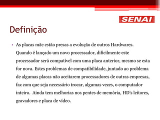 Definição
• As placas mãe estão presas a evolução de outros Hardwares.
Quando é lançado um novo processador, dificilmente este
processador será compatível com uma placa anterior, mesmo se esta
for nova. Estes problemas de compatibilidade, juntado ao problema
de algumas placas não aceitarem processadores de outras empresas,
faz com que seja necessário trocar, algumas vezes, o computador
inteiro. Ainda tem melhorias nos pentes de memória, HD’s leitores,
gravadores e placa de vídeo.
 