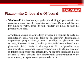 Placas-mãe Onboard e Offboard
• "Onboard" é o termo empregado para distinguir placas-mãe que
possuem dispositivos de expansão integrados. Como modelos que
têm placa de vídeo, placa de som, modem ou placa de rede na
própria placa-mãe.
• A vantagem de se utilizar modelos onboard é a redução de custo do
computador, uma vez que deixa-se de comprar determinados
dispositivos porque estes já estão incluídos na placa-mãe. No
entanto, é necessário ter cuidado: quanto mais itens onboard uma
placa-mãe tiver, mais o desempenho do computador será
comprometido. Isso porque o processador acaba tendo que executar
as tarefas dos dispositivos integrados. Na maioria dos casos, placas
de som e rede onboard não influenciam significantemente no
desempenho, mas placas de vídeo e modems sim.
 