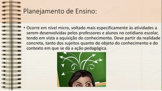 Planejamento de Ensino:
• Ocorre em nível micro, voltado mais especificamente às atividades a
serem desenvolvidas pelos professores e alunos no cotidiano escolar,
tendo em vista a aquisição do conhecimento. Deve partir da realidade
concreta, tanto dos sujeitos quanto do objeto do conhecimento e do
contexto em que se dá a ação pedagógica.
 