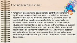 Considerações Finais:
• Pensar em planejamento educacional é contribuir de maneira
significativa para o redirecionamento dos trabalhos na escola.
Reconhecemos que há inúmeros problemas, tais como a falta de
condições físicas, evasão, reprovação, falta de capacitação dos
docentes, baixossalários e outros. No entanto, o planejamento
educacional representa um dos melhores instrumentos para superar
tais problemas pelo fato de antecipar uma realidade futura, dando
possibilidade de se intervir de forma eficaz. É importante destacar
que o planejamento é um processo contínuo de conhecimento e
interpretação da realidade, que precisa serreflexivo devido à dinâmica
da sociedade.
 