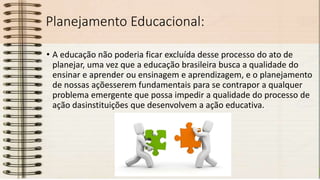 Planejamento Educacional:
• A educação não poderia ficar excluída desse processo do ato de
planejar, uma vez que a educação brasileira busca a qualidade do
ensinar e aprender ou ensinagem e aprendizagem, e o planejamento
de nossas açõesserem fundamentais para se contrapor a qualquer
problema emergente que possa impedir a qualidade do processo de
ação dasinstituições que desenvolvem a ação educativa.
 