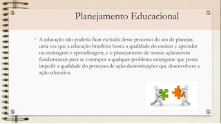 Planejamento Educacional
• A educação não poderia ficar excluída desse processo do ato de planejar,
uma vez que a educação brasileira busca a qualidade do ensinar e aprender
ou ensinagem e aprendizagem, e o planejamento de nossas açõesserem
fundamentais para se contrapor a qualquer problema emergente que possa
impedir a qualidade do processo de ação dasinstituições que desenvolvem a
ação educativa.
 