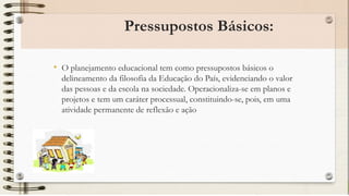 Pressupostos Básicos:
• O planejamento educacional tem como pressupostos básicos o
delineamento da filosofia da Educação do País, evidenciando o valor
das pessoas e da escola na sociedade. Operacionaliza-se em planos e
projetos e tem um caráter processual, constituindo-se, pois, em uma
atividade permanente de reflexão e ação
 