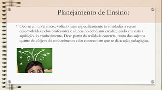 Planejamento de Ensino:
• Ocorre em nível micro, voltado mais especificamente às atividades a serem
desenvolvidas pelos professores e alunos no cotidiano escolar, tendo em vista a
aquisição do conhecimento. Deve partir da realidade concreta, tanto dos sujeitos
quanto do objeto do conhecimento e do contexto em que se dá a ação pedagógica.
 