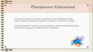 Planejamento Educacional
É um processo contínuo e técnico que visa organizar as ações pedagógicas para atingir
objetivos específicos, considerando a realidade, as demandas e os obstáculos da educação.
Seu principal propósito é otimizar o ensino-aprendizagem e melhorar a qualidade da instituição,
servindo como um guia para o trabalho de gestores e professores.
 