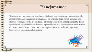 Planejamento:
Planejamento é um processo contínuo e dinâmico que consiste em um conjunto de
ações intencionais, integradas, coordenadas e orientadas para tornar realidade um
objetivo futuro, de forma a possibilitar a tomada de decisões antecipadamente. Essas
ações devem ser identificadas de moda a permitir que elas sejam executadas de forma
adequada e considerando aspectos como o prazo, custos, qualidade, segurança,
desempenho e outras condicionantes.
 