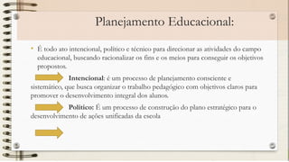 Planejamento Educacional:
• É todo ato intencional, político e técnico para direcionar as atividades do campo
educacional, buscando racionalizar os fins e os meios para conseguir os objetivos
propostos.
Intencional: é um processo de planejamento consciente e
sistemático, que busca organizar o trabalho pedagógico com objetivos claros para
promover o desenvolvimento integral dos alunos.
Político: É um processo de construção do plano estratégico para o
desenvolvimento de ações unificadas da escola
 