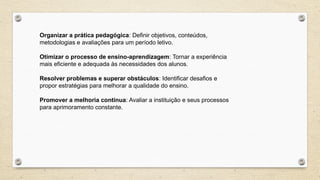 Organizar a prática pedagógica: Definir objetivos, conteúdos,
metodologias e avaliações para um período letivo.
Otimizar o processo de ensino-aprendizagem: Tornar a experiência
mais eficiente e adequada às necessidades dos alunos.
Resolver problemas e superar obstáculos: Identificar desafios e
propor estratégias para melhorar a qualidade do ensino.
Promover a melhoria contínua: Avaliar a instituição e seus processos
para aprimoramento constante.
 