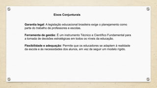 Garantia legal: A legislação educacional brasileira exige o planejamento como
parte do trabalho de professores e escolas.
Ferramenta de gestão: É um instrumento Técnico e Científico Fundamental para
a tomada de decisões estratégicas em todos os níveis da educação.
Flexibilidade e adequação: Permite que os educadores se adaptem à realidade
da escola e às necessidades dos alunos, em vez de seguir um modelo rígido.
Eixos Conjunturais
 