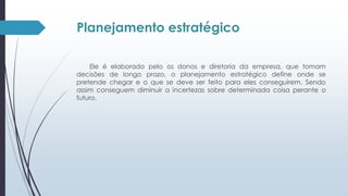 Planejamento estratégico 
Ele é elaborado pelo os donos e diretoria da empresa, que tomam 
decisões de longo prazo, o planejamento estratégico define onde se 
pretende chegar e o que se deve ser feito para eles conseguirem. Sendo 
assim conseguem diminuir a incertezas sobre determinada coisa perante o 
futuro. 
 