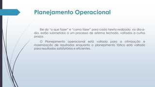 Planejamento Operacional 
Ele diz “o que fazer” e “como fazer” para cada tarefa realizada no dia-a-dia, 
estão submetidos a um processo de sistema fechado, voltados a curtos 
prazos. 
O Planejamento operacional está voltado para a otimização e 
maximização de resultados enquanto o planejamento tático está voltado 
para resultados satisfatórios e eficientes. 
 