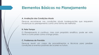 Elementos Básicos no Planejamento 
A. Avaliação das Condições Atuais 
Deve-se reconhecer nas condições atuais inadequações que requerem 
mudanças ou planejamento como uma forma de melhorar. 
B. Fator Tempo 
O Planejamento é contínuo, mas com propósito analítico, pode ser visto 
tanto a curto prazo como a longo prazo. 
C. Problemas de Previsão 
Deve-se reunir um corpo de procedimentos e técnicas para predizer 
condições e eventos possíveis de ocorrer no futuro. 
 