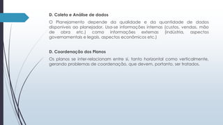 D. Coleta e Análise de dados 
O Planejamento depende da qualidade e da quantidade de dados 
disponíveis ao planejador. Usa-se informações internas (custos, vendas, mão 
de obra etc.) como informações externas (indústria, aspectos 
governamentais e legais, aspectos econômicos etc.) 
D. Coordenação dos Planos 
Os planos se inter-relacionam entre si, tanto horizontal como verticalmente, 
gerando problemas de coordenação, que devem, portanto, ser tratados. 
 