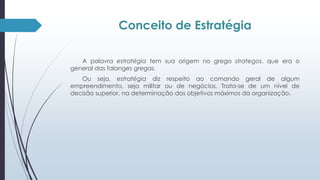Conceito de Estratégia 
A palavra estratégia tem sua origem no grego strategos, que era o 
general das falanges gregas. 
Ou seja, estratégia diz respeito ao comando geral de algum 
empreendimento, seja militar ou de negócios. Trata-se de um nível de 
decisão superior, na determinação dos objetivos máximos da organização. 
 