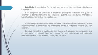 Estratégia: é a mobilização de todos os recursos visando atingir objetivos a 
longo prazo. 
É o conjunto de práticas e objetivos principais, capazes de guiar e 
orientar o comportamento da empresa quanto aos produtos, mercados, 
lucratividade, tamanho, inovações etc. 
A estratégia é uma atividade racional que envolve a identificação de 
oportunidades e ameaças no ambiente onde a empresa opera (ou vai 
operar). 
Envolve também a avaliação das forças e fraquezas da empresa, sua 
capacidade ou potencial em se adaptar às demandas e necessidades do 
mercado ou em competir em condições de risco. 
 