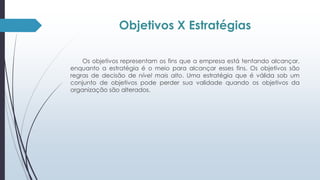 Objetivos X Estratégias 
Os objetivos representam os fins que a empresa está tentando alcançar, 
enquanto a estratégia é o meio para alcançar esses fins. Os objetivos são 
regras de decisão de nível mais alto. Uma estratégia que é válida sob um 
conjunto de objetivos pode perder sua validade quando os objetivos da 
organização são alterados. 
 