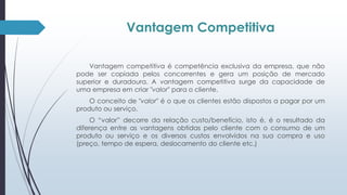 Vantagem Competitiva 
Vantagem competitiva é competência exclusiva da empresa, que não 
pode ser copiada pelos concorrentes e gera um posição de mercado 
superior e duradoura. A vantagem competitiva surge da capacidade de 
uma empresa em criar "valor" para o cliente. 
O conceito de "valor" é o que os clientes estão dispostos a pagar por um 
produto ou serviço. 
O “valor” decorre da relação custo/benefício, isto é, é o resultado da 
diferença entre as vantagens obtidas pelo cliente com o consumo de um 
produto ou serviço e os diversos custos envolvidos na sua compra e uso 
(preço, tempo de espera, deslocamento do cliente etc.) 
 