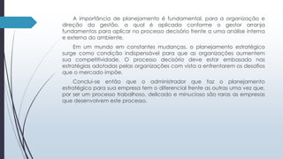 A importância de planejamento é fundamental, para a organização e 
direção da gestão, a qual é aplicada conforme o gestor arranja 
fundamentos para aplicar no processo decisório frente a uma análise interna 
e externa do ambiente. 
Em um mundo em constantes mudanças, o planejamento estratégico 
surge como condição indispensável para que as organizações aumentem 
sua competitividade. O processo decisório deve estar embasado nas 
estratégias adotadas pelas organizações com vista a enfrentarem os desafios 
que o mercado impõe. 
Conclui-se então que o administrador que faz o planejamento 
estratégico para sua empresa tem o diferencial frente as outras uma vez que, 
por ser um processo trabalhoso, delicado e minucioso são raras as empresas 
que desenvolvem este processo. 
