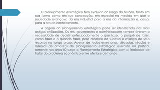 O planejamento estratégico tem evoluído ao longo da história, tanto em 
sua forma como em sua concepção, em especial na medida em que a 
sociedade avançava da era industrial para a era da informação e, dessa, 
para a era do conhecimento. 
A origem do planejamento estratégico pode ser identificada nas mais 
antigas civilizações. Os reis, governantes e administradores sempre tiveram a 
necessidade de decidir antecipadamente o que fazer, o porquê de fazer, 
como fazer e o quando fazer, para alcance do sucesso e avanço de seus 
recursos no longo prazo. Apesar de todos esses anos, décadas, séculos e 
milênios de amostras de planejamento estratégico exercido na prática, 
somente nos anos 50 surge o Planejamento Estratégico com a finalidade de 
tratar do problema econômico entre oferta e demanda. 
 
