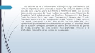 Na década de 70, o planejamento estratégico surgiu caracterizado por 
fórmulas simplistas de difícil utilização e, nos anos 80, sofreu um declínio, sendo 
deixado para segundo plano (MINTZBERG e AHLSTRAND 2000). Esse declínio 
ocorreu pela ascensão de novos modelos de gestão como Programas de 
Qualidade Total, Administração por Objetivos, Reengenharia, Seis Sigma, 
Produção Enxuta, Teoria dos Jogos, Empowerment, Organizações Virtuais, 
E-bussiness, entre outros. Um estudo realizado por Davenport (2004) mostrou 
que desde “Vencendo a Crise”, livro escrito por Tom Peters em 1982, 
apareceram quase setenta novas ferramentas de gestão. As empresas, nessa 
época, buscam vantagens competitivas apenas em ferramentas de gestão 
da moda, deixando de lado análises mais profundas, reflexões e a 
criatividade necessária para o sucesso de longo prazo. 
 