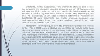 Entretanto, muitos especialistas, vêm chamando atenção para o risco 
das empresas em adotarem soluções genéricas sem um alinhamento com 
enfoque estratégico, criando, assim, uma desvinculação das realidades da 
empresa e culturas organizacionais forçadas. Porter (2002) explica que, nos 
anos 90, estabeleceu-se um caos conceitual referente a Planejamento 
Estratégico. O autor argumenta que muitas empresas perderam seus 
posicionamentos encantadas com novos modelos gerenciais, os quais 
acabaram falhando um após outro. 
Realizaram - se uma pesquisa com 160 empresas no período de 10 anos 
(entre 1986 e 1996), com o objetivo de identificar os motivos pelos quais 
algumas empresas prosperam nos contextos mais difíceis, enquanto que 
outras do mesmo setor de atividade, com um porte parecido e utilizando 
uma tecnologia semelhante, entraram em decadência. A pesquisa mostrou 
que o planejamento estratégico aparecia em primeiro lugar como uma das 
práticas mais importantes e fundamentais realizadas pelas empresas com 
maior sucesso. Dessa forma, especialistas em 2003, mostraram que a 
estratégia é um fator chave para o sucesso das empresas. 
 