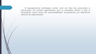 O planejamento estratégico então, está em fase de renovação e 
reinvenção. Os autores argumentam que as empresas voltam a usar a 
ferramenta como forma de sustentabilidade, recuperando sua relevância 
perante as organizações. 
 