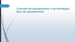 Conceito de planejamento e de estratégia/ 
tipos de planejamento 
 