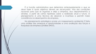 É a função administrativa que determina antecipadamente o que se 
deve fazer e quais objetivos devem ser alcançados. Visa dar condições 
racionais para que se organize e dirija a empresa, seus departamentos e 
divisões, a partir de certas hipóteses sobre a realidade atual e futura. O 
planejamento é uma técnica de absorver a incerteza e permitir maior 
consistência no desempenho da empresa. 
No planejamento estratégico ocorre um mapeamento ambiental. É feito 
uma análise das ameaças e oportunidades e uma avaliação das forças e 
fraquezas da empresa (análise SWOT). 
 