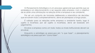 O Planejamento Estratégico é um processo gerencial que permite que se 
estabeleça um direcionamento a ser seguido pela empresa, com o objetivo 
de se obter uma otimização na relação entre a empresa e seu ambiente. 
Por ser um conjunto de tomadas deliberada e sistemática de decisões 
que envolvem todo o empreendimento, deve ser planejado a longo prazo. 
É voltado para as relações entre empresa e ambiente tarefa, logo é 
sujeito à incerteza; por ser sujeito à incertezas, deve ser baseado em 
julgamentos. 
Envolve a empresa como um todo; todos os níveis institucionais devem se 
envolver. 
Enquanto a estratégia se preocupa em “o que fazer”, o planejamento 
estratégico se preocupa em “como fazer”. 
 