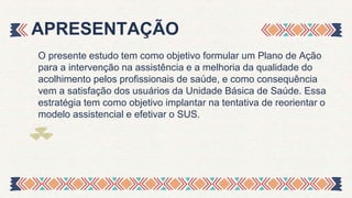 APRESENTAÇÃO
O presente estudo tem como objetivo formular um Plano de Ação
para a intervenção na assistência e a melhoria da qualidade do
acolhimento pelos profissionais de saúde, e como consequência
vem a satisfação dos usuários da Unidade Básica de Saúde. Essa
estratégia tem como objetivo implantar na tentativa de reorientar o
modelo assistencial e efetivar o SUS.
 