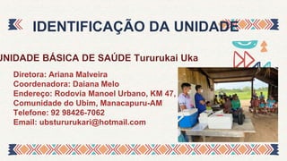 UNIDADE BÁSICA DE SAÚDE Tururukai Uka
IDENTIFICAÇÃO DA UNIDADE
Diretora: Ariana Malveira
Coordenadora: Daiana Melo
Endereço: Rodovia Manoel Urbano, KM 47,
Comunidade do Ubim, Manacapuru-AM
Telefone: 92 98426-7062
Email: ubstururukari@hotmail.com
 