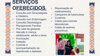 SERVIÇOS
OFERECIDOS
 Consulta com Clinico Geral.
 Consulta com Ginecologista
e Obstetra.
 Consulta com Enfermagem.
 Consulta Odontológica.
 Planejamento Familiar.
 Pré-natal da gestante.
 Atenção à criança,
adolescente, adulto e idoso.
 Imunização.
 Inalação.
 Controle e
acompanhamento de
hipertensão e diabetes.
 Dispensação de
medicamentos
 Campanha de tuberculose
 Curativos.
 Coleta para exames
laboratoriais.
 Coleta de exames
preventivos.
 Vigilância Nutricional
 