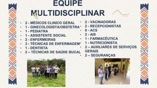 EQUIPE
MULTIDISCIPLINAR
• 2 - MÉDICOS CLINICO GERAL
• 1 - GINECOLOGISTA/OBSTETRA
• 1 - PEDIATRA
• 1 - ASSISTENTE SOCIAL
• 2 - ENFERMEIRAS
• 3 - TÉCNICAS DE ENFERMAGEM
• 1 - DENTISTA
• 2 – TÉCNICAS DE SAÚDE BUCAL
• 2 - VACINADORAS
• 2 - RECEPCIONISTAS
• 8 - ACS
• 2 - AIS
• 1 - FARMACÊUTICA
• 1 - NUTRICIONISTA
• 2 – AUXILIARES DE SERVIÇOS
GERAIS
• 2 – SEGURANÇAS
 